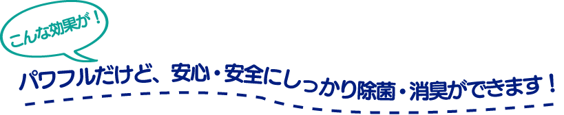 パワフルだけど、安心・安全にしっかり除菌・消臭ができます！